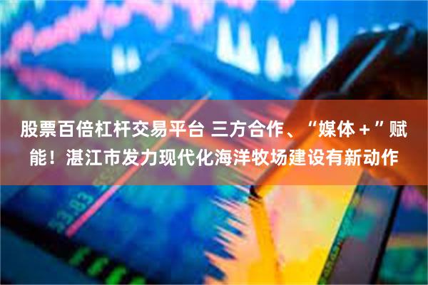股票百倍杠杆交易平台 三方合作、“媒体＋”赋能！湛江市发力现代化海洋牧场建设有新动作