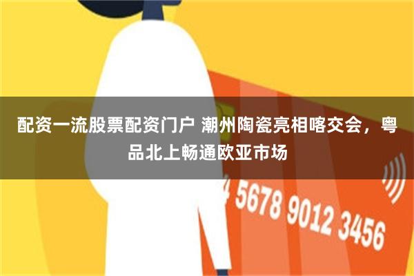 配资一流股票配资门户 潮州陶瓷亮相喀交会,粤品北上畅通欧亚市场