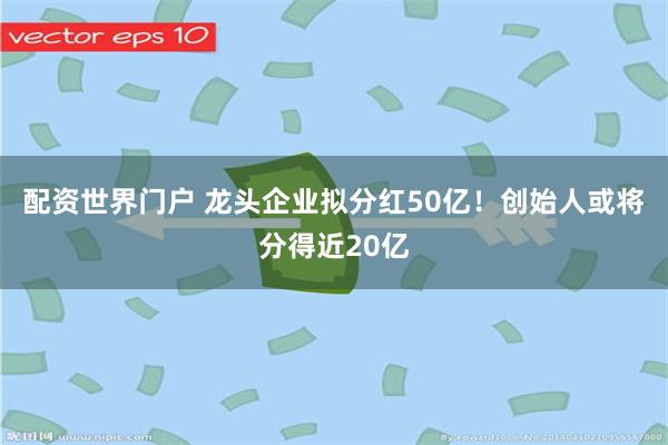 配资世界门户 龙头企业拟分红50亿！创始人或将分得近20亿