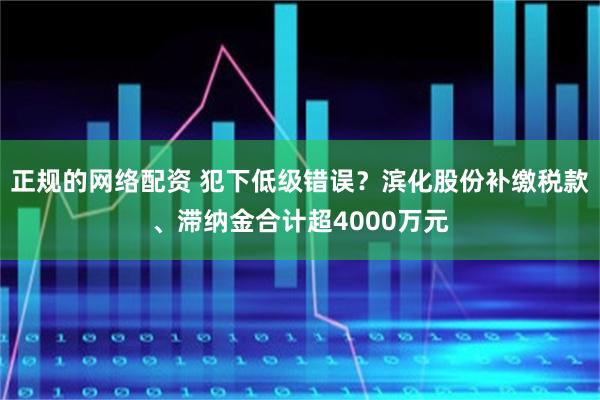 正规的网络配资 犯下低级错误？滨化股份补缴税款、滞纳金合计超4000万元