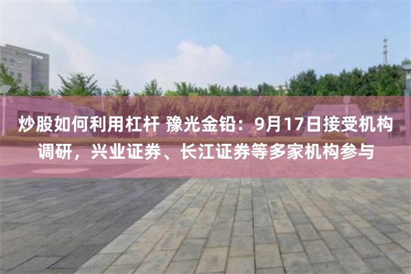 炒股如何利用杠杆 豫光金铅：9月17日接受机构调研，兴业证券、长江证券等多家机构参与