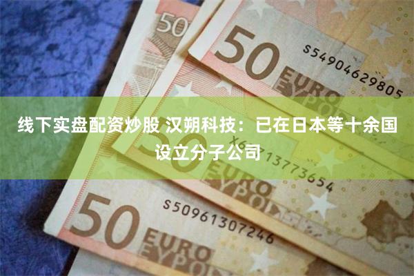 线下实盘配资炒股 汉朔科技：已在日本等十余国设立分子公司