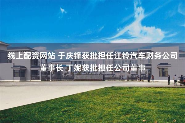 线上配资网站 于庆锋获批担任江铃汽车财务公司董事长 丁妮获批担任公司董事