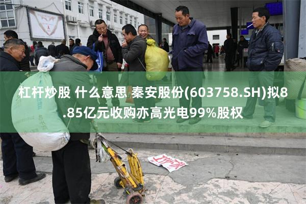 杠杆炒股 什么意思 秦安股份(603758.SH)拟8.85亿元收购亦高光电99%股权