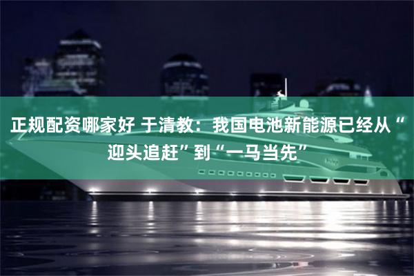 正规配资哪家好 于清教：我国电池新能源已经从“迎头追赶”到“一马当先”