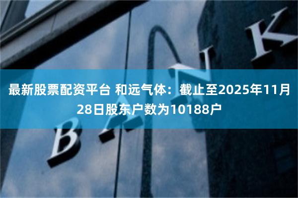最新股票配资平台 和远气体：截止至2025年11月28日股东户数为10188户