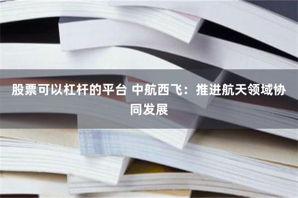 股票可以杠杆的平台 中航西飞：推进航天领域协同发展