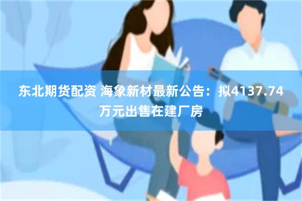 东北期货配资 海象新材最新公告：拟4137.74万元出售在建厂房