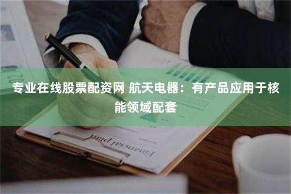 专业在线股票配资网 航天电器:有产品应用于核能领域配套