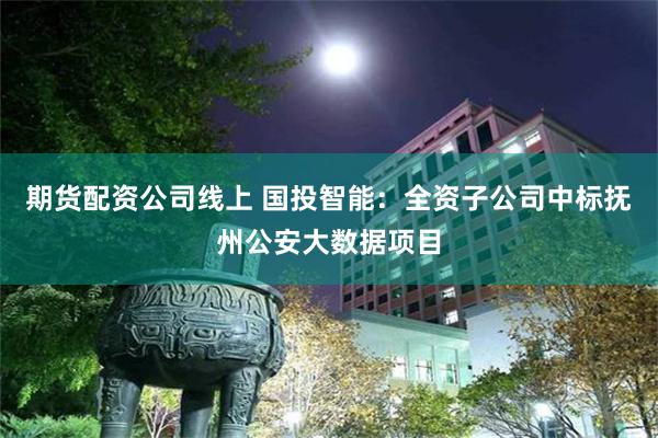 期货配资公司线上 国投智能:全资子公司中标抚州公安大数据项目