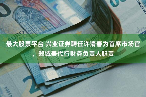 最大股票平台 兴业证券聘任许清春为首席市场官，郑城美代行财务负责人职责