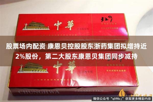 股票场内配资 康恩贝控股股东浙药集团拟增持近2%股份，第二大股东康恩贝集团同步减持
