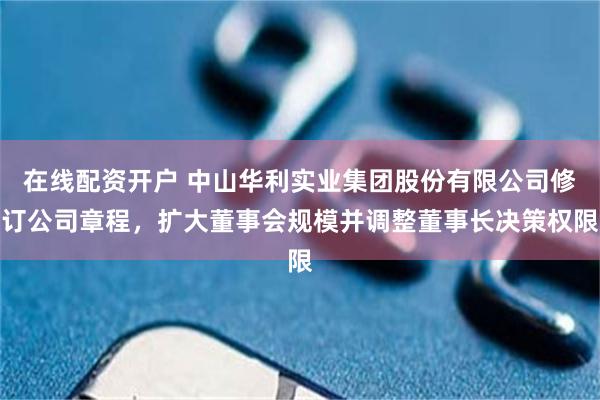 在线配资开户 中山华利实业集团股份有限公司修订公司章程,扩大董事会规模并调整董事长决策权限