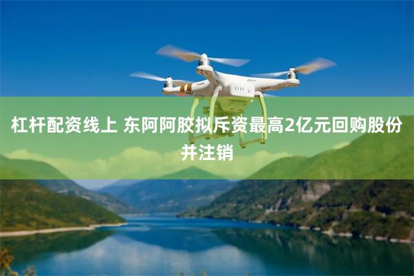 杠杆配资线上 东阿阿胶拟斥资最高2亿元回购股份并注销