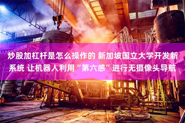 炒股加杠杆是怎么操作的 新加坡国立大学开发新系统 让机器人利用“第六感”进行无摄像头导航