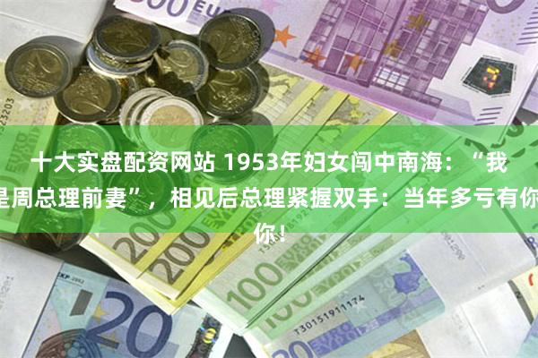 十大实盘配资网站 1953年妇女闯中南海：“我是周总理前妻”，相见后总理紧握双手：当年多亏有你！
