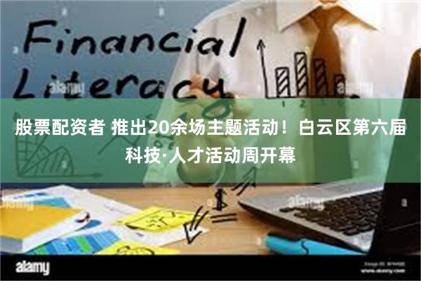 股票配资者 推出20余场主题活动！白云区第六届科技·人才活动周开幕