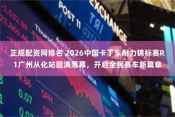 正规配资网排名 2026中国卡丁车耐力锦标赛R1广州从化站圆满落幕，开启全民赛车新篇章