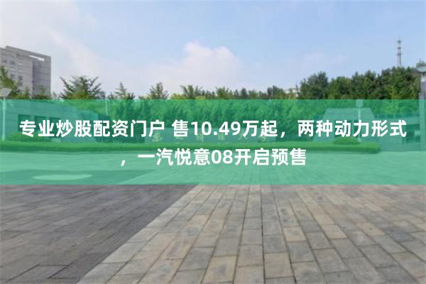 专业炒股配资门户 售10.49万起，两种动力形式，一汽悦意08开启预售