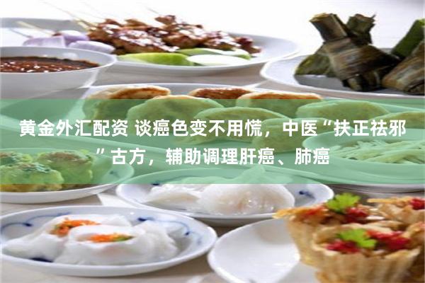 黄金外汇配资 谈癌色变不用慌，中医“扶正祛邪”古方，辅助调理肝癌、肺癌