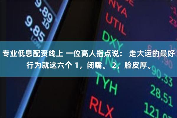 专业低息配资线上 一位高人指点说： 走大运的最好行为就这六个 1，闭嘴。 2，脸皮厚。