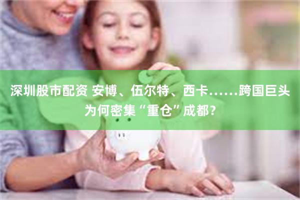 深圳股市配资 安博、伍尔特、西卡……跨国巨头为何密集“重仓”成都？
