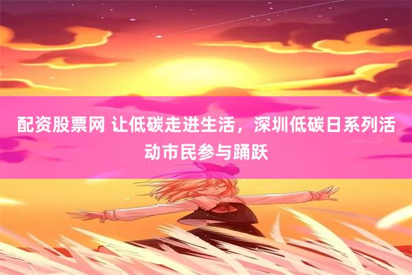 配资股票网 让低碳走进生活，深圳低碳日系列活动市民参与踊跃