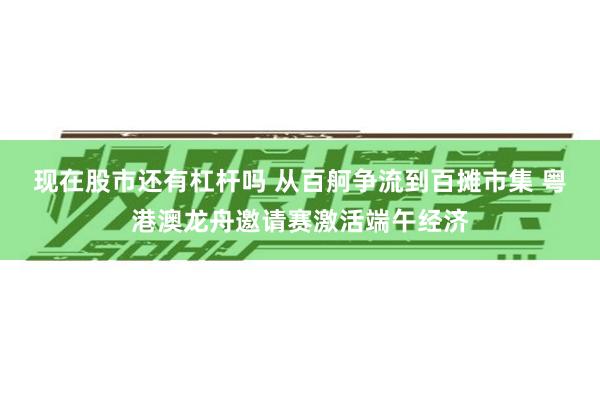 现在股市还有杠杆吗 从百舸争流到百摊市集 粤港澳龙舟邀请赛激活端午经济