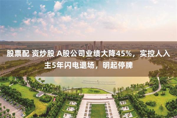 股票配 资炒股 A股公司业绩大降45%，实控人入主5年闪电退场，明起停牌