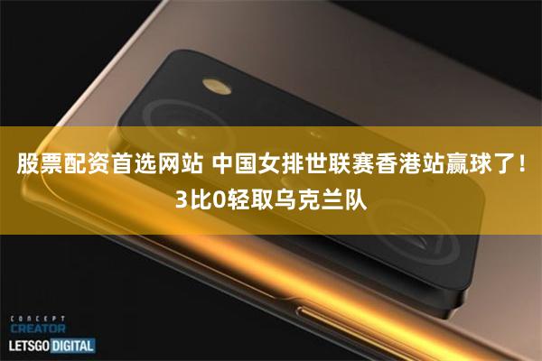 股票配资首选网站 中国女排世联赛香港站赢球了！3比0轻取乌克兰队