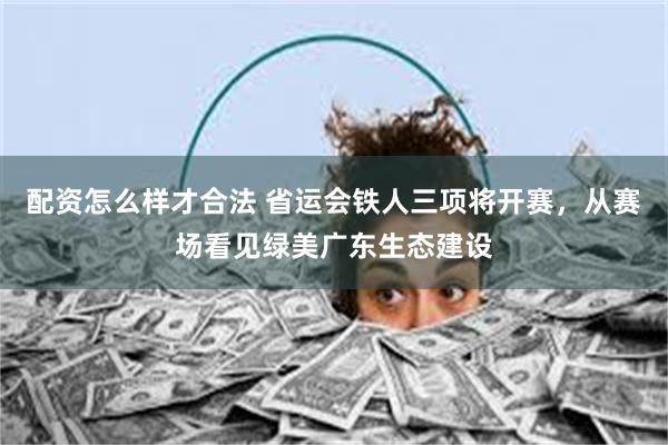 配资怎么样才合法 省运会铁人三项将开赛,从赛场看见绿美广东生态建设