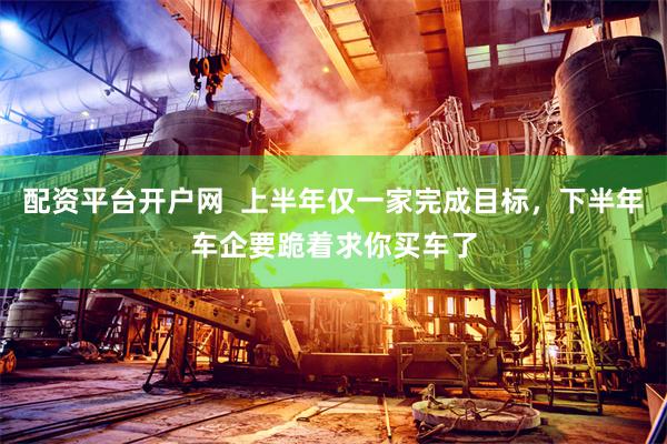 配资平台开户网  上半年仅一家完成目标，下半年车企要跪着求你买车了