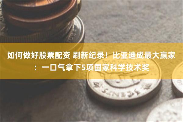 如何做好股票配资 刷新纪录！比亚迪成最大赢家：一口气拿下5项国家科学技术奖