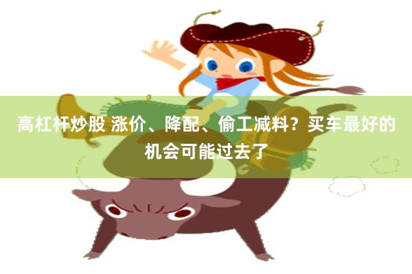 高杠杆炒股 涨价、降配、偷工减料？买车最好的机会可能过去了