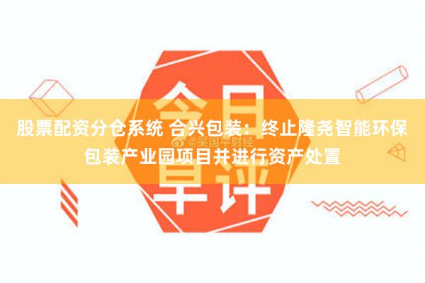 股票配资分仓系统 合兴包装：终止隆尧智能环保包装产业园项目并进行资产处置