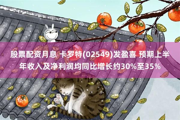 股票配资月息 卡罗特(02549)发盈喜 预期上半年收入及净利润均同比增长约30%至35%