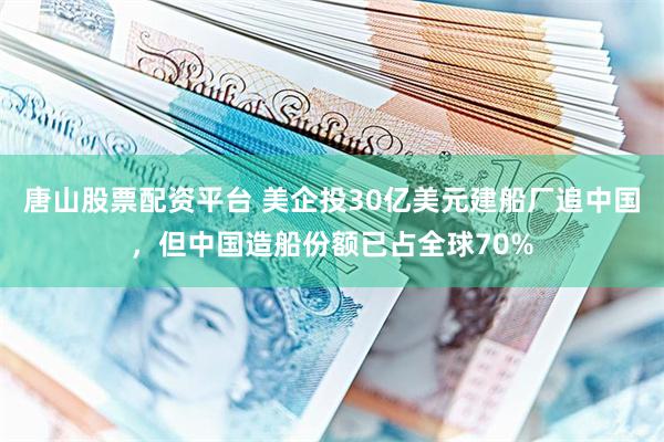 唐山股票配资平台 美企投30亿美元建船厂追中国，但中国造船份额已占全球70%
