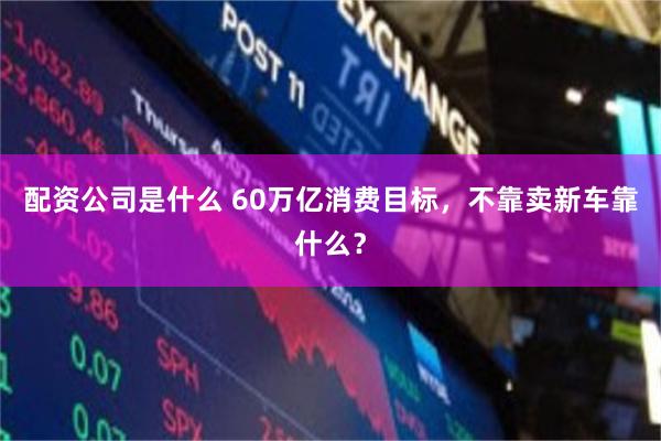 配资公司是什么 60万亿消费目标,不靠卖新车靠什么?