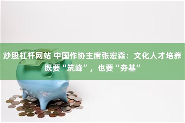 炒股杠杆网站 中国作协主席张宏森：文化人才培养既要“筑峰”，也要“夯基”