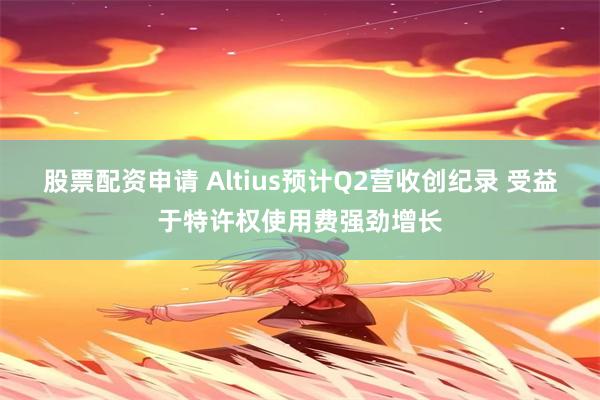股票配资申请 Altius预计Q2营收创纪录 受益于特许权使用费强劲增长