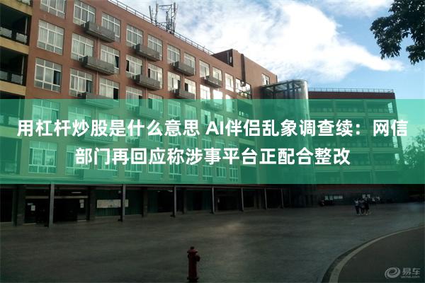用杠杆炒股是什么意思 AI伴侣乱象调查续：网信部门再回应称涉事平台正配合整改