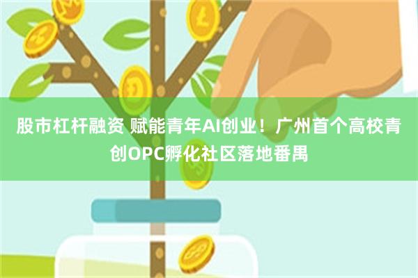 股市杠杆融资 赋能青年AI创业!广州首个高校青创OPC孵化社区落地番禺