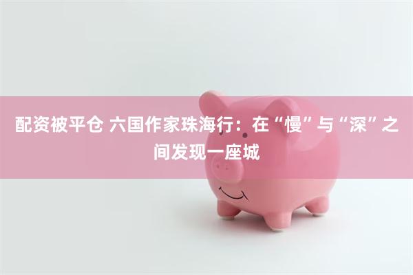 配资被平仓 六国作家珠海行：在“慢”与“深”之间发现一座城
