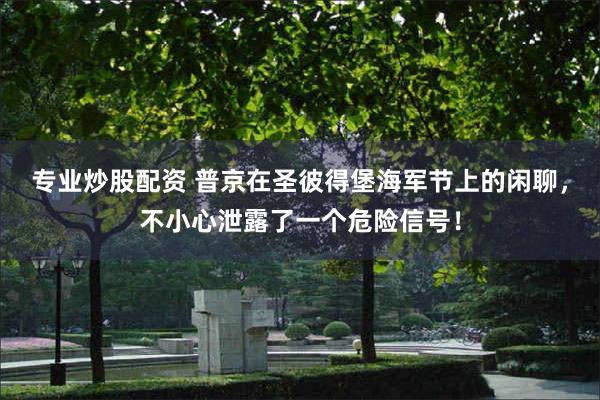 专业炒股配资 普京在圣彼得堡海军节上的闲聊，不小心泄露了一个危险信号！