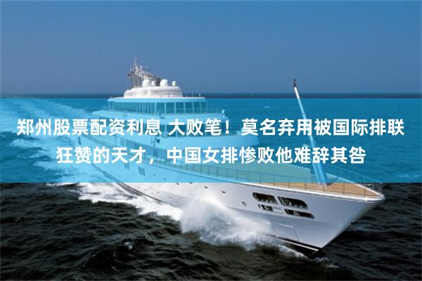 郑州股票配资利息 大败笔！莫名弃用被国际排联狂赞的天才，中国女排惨败他难辞其咎
