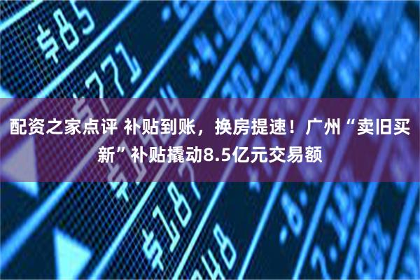 配资之家点评 补贴到账，换房提速！广州“卖旧买新”补贴撬动8.5亿元交易额