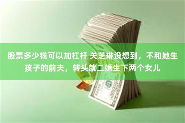 股票多少钱可以加杠杆 关芝琳没想到，不和她生孩子的前夫，转头就二婚生下两个女儿