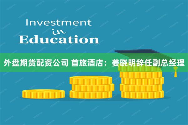 外盘期货配资公司 首旅酒店：姜晓明辞任副总经理