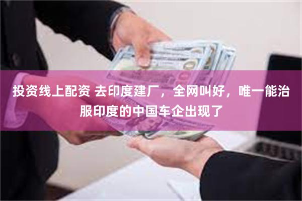 投资线上配资 去印度建厂,全网叫好,唯一能治服印度的中国车企出现了