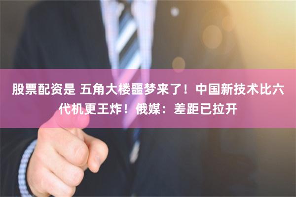 股票配资是 五角大楼噩梦来了！中国新技术比六代机更王炸！俄媒：差距已拉开